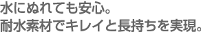 水にぬれても安心。
耐水素材でキレイと長持ちを実現。