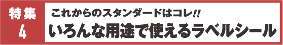 特集4&nbsp;これからのスタンダードはコレ！！いろんな用途で使えるラベルシール