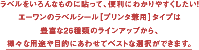 ラベルをいろんなものに貼って、便利にわかりやすくしたい！エーワンのラベルシール[プリンタ兼用]タイプは豊富な26種類のラインアップから、様々な用途や目的にあわせてベストな選択ができます。