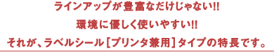 ラインアップが豊富なだけじゃない！！環境に優しく使いやすい！！それが、ラベルシール［プリンタ兼用］タイプの特長です。