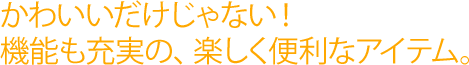 かわいいだけじゃない!機能も充実の、楽しく便利なアイテム。