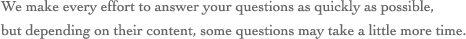 We make every effort to answer your questions as quickly as possible,but depending on their content, some questions may take a little more time.