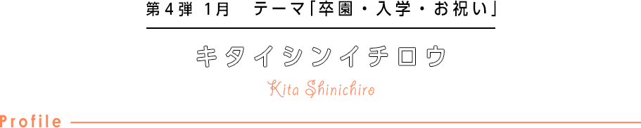 第4弾 1月 テーマ「卒園・入学・お祝い」 キタシンイチロウ Kita Shinichiro