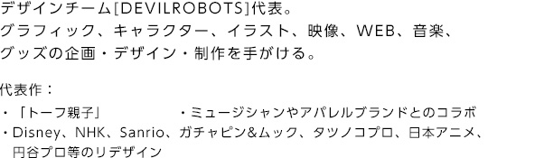 デザインチーム[DEVILROBOTS]代表。グラフィック、キャラクター、イラスト、映像、WEB、音楽、グッズの企画・デザイン・制作を手がける。 代表作：「トーフ親子」,「ミュージシャンやアパレルブランドとのコラボ」,「Disney、NHK、Sanrio、ガチャピン&ムック、タツノコプロ、日本アニメ、　円谷プロ等のリデザイン」