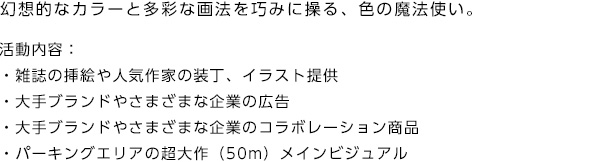 幻想的なカラーと多彩な画法を巧みに操る、色の魔法使い。活動内容：・雑誌の挿絵や人気作家の装丁、イラスト提供・大手ブランドやさまざまな企業の広告・大手ブランドやさまざまな企業のコラボレーション商品・パーキングエリアの超大作（50m）メインビジュアル