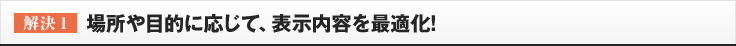 ［解決1］場所や目的に応じて、表示内容を最適化!