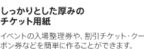 しっかりとした厚みのチケット用紙　イベントの入場整理券や、割引チケット・クーポン券などを簡単に作ることができます。
