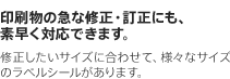 印刷物の急な修正・訂正にも、素早く対応できます。　修正したいサイズに合わせて、様々なサイズのラベルシールがあります。