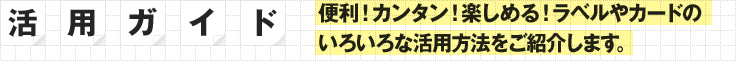 ［活用ガイド］便利！カンタン！楽しめる！ラベルやカードのいろいろな活用方法をご紹介します。