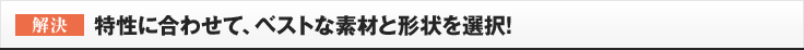 ［解決］特性に合わせて、ベストな素材と形状を選択!