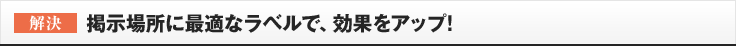 ［解決］掲示場所に最適なラベルで、効果をアップ!