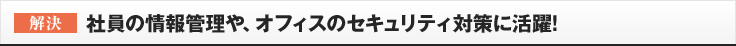 ［解決］社員の情報管理や、オフィスのセキュリティ対策に活躍!