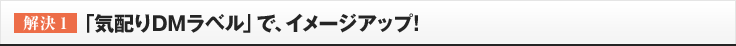 ［解決1］「気配りDMラベル」で、イメージアップ!