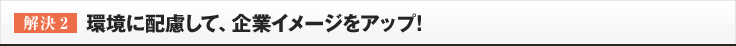 ［解決2］環境に配慮して、企業イメージをアップ!