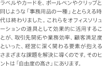 ラベルやカードを、ボールペンやクリップと同じような「事務用品の一種」ととらえる時代は終わりました。これらをオフィスソリューションの道具として効果的に活用することが、取引先開拓や業務効率、顧客満足度といった、経営に深く関わる要素が抱えるさまざまな課題を解決に導くのです。そのヒントは「自由度の高さ」にあります。