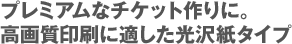 プレミアムなチケット作りに。 高画質印刷に適した光沢紙タイプ