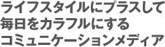 ライフスタイルにプラスして毎日をカラフルにするコミュニケーションメディア