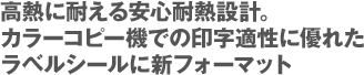 高熱に耐える安心耐熱設計。カラーコピー機での印字適性に優れたラベルシールに新フォーマット