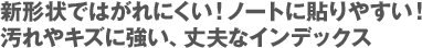 新形状ではがれにくい！ノートに貼りやすい！  汚れやキズに強い、丈夫なインデックス