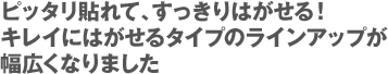 ピッタリ貼れて、すっきりはがせる！キレイにはがせるタイプのラインアップが幅広くなりました