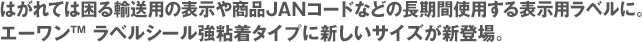 はがれては困る輸送用の表示や商品JANコードなどの長期間使用する表示用ラベルに。エーワン™ ラベルシール強粘着タイプに新しいサイズが新登場。