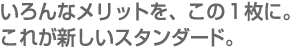 いろんなメリットを、この1枚に。これが新しいスタンダード。