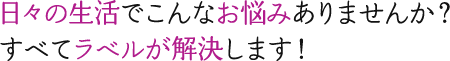 日々の生活でこんなお悩みありませんか？すべてラベルが解決します！