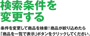 ［検索条件を変更する］条件を指定して商品を検索！商品を絞り込めたら「商品を一覧で表示」ボタンをクリックしてください。