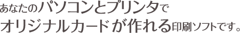 あなたのパソコンとプリンタでオリジナルカードが作れる印刷ソフトです。