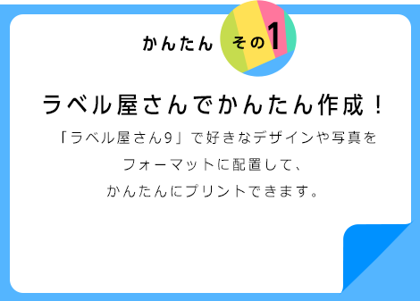 かんたんその1 ラベル屋さんでかんたん作成！ 「ラベル屋さん９」で好きなデザインや写真をフォーマットに配置して、かんたんにプリントできます。