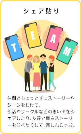 シェア貼り 仲間とちょっとずつストーリーやシーンをわけて。部活やサークルなどの思い出をシェアしたり、友達と面白ストーリーを並べたりして、楽しんじゃお。