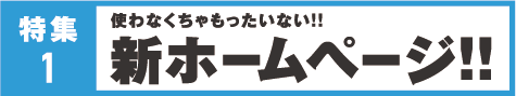 特集1 使わなくちゃもたったいない！！ 新ホームページ！！