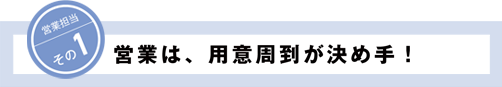 営業担当その1 営業は、用意周到が決め手！