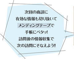 次回の商談に有効な情報も切り抜いてメンディングテープで手帳にペタッ！訪問後の情報収集で次の訪問にそなえよう！！