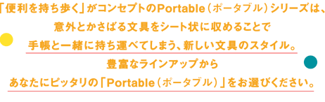 「便利を持ち歩く」がコンセプトのPortable（ポータブル）シリーズは、意外とかさばる文具をシート状に収めることで手帳と一緒に持ち運べてしまう、新しい文具のスタイル。豊富なラインアップからあなたにピッタリの「Portable（ポータブル）」をお選びください。