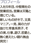 入社5年目、中堅商社の営業担当。営業は天職と信じている。<br />新しいもの好きで、文具マニア。一見、肩の力が抜けた草食系男子、その実、仕事、遊び、恋愛と、熱く燃えたい隠れ熱血男児！