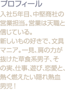 入社5年目、中堅商社の営業担当。営業は天職と信じている。<br />新しいもの好きで、文具マニア。一見、肩の力が抜けた草食系男子、その実、仕事、遊び、恋愛と、熱く燃えたい隠れ熱血男児！