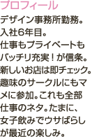 デザイン事務所勤務。入社6年目。<br />仕事もプライベートもバッチリ充実！が信条。新しいお店は即チェック。趣味のサークルにもマメに参加。これも全部仕事のネタ。たまに、女子飲みでウサばらしが最近の楽しみ。