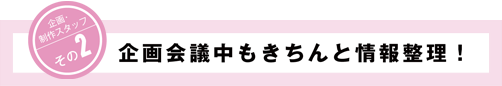 企画・制作スタッフその2 企画会議中もきちんと情報整理！