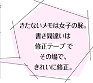 きたないメモは女子の恥。書き間違いは修正テープでその場で、きれいに修正。