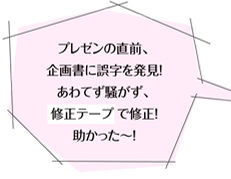 プレゼンの直前、企画書に誤字を発見！あわてず騒がず、修正テープで修正！助かった～！