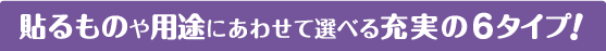 貼るものや用途にあわせて選べる充実の6タイプ！