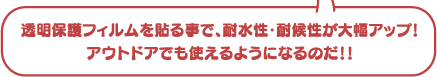 透明保護フィルムを貼る事で、耐水性・耐候性が大幅アップ！アウトドアでも使えるようになるのだ！！