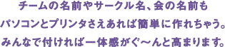 チームの名前やサークル名、会の名前もパソコンとプリンタさえあれば簡単に作れちゃう。みんなで付ければ一体感がぐ〜んと高まります。