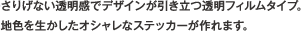 さりげない透明感でデザインが引き立つ透明フィルムタイプ。　地色を生かしたオシャレなステッカーが作れます。