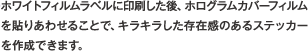 ホワイトフィルムラベルに印刷した後、ホログラムカバーフィルムを貼りあわせることで、キラキラした存在感のあるステッカーを作成できます。