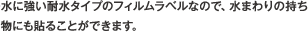 水に強い耐水タイプのフィルムラベルなので、水まわりの持ち物にも貼ることができます。