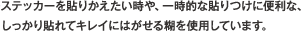 ステッカーを貼りかえたい時や、一時的な貼りつけに便利な、しっかり貼れてキレイにはがせる糊を使用しています。
