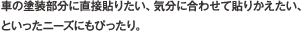 車の塗装部分に直接貼りたい、気分に合わせて貼りかえたい、といったニーズにもぴったり。