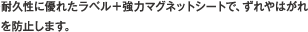 耐久性に優れたラベル＋強力マグネットシートで、ずれやはがれを防止します。